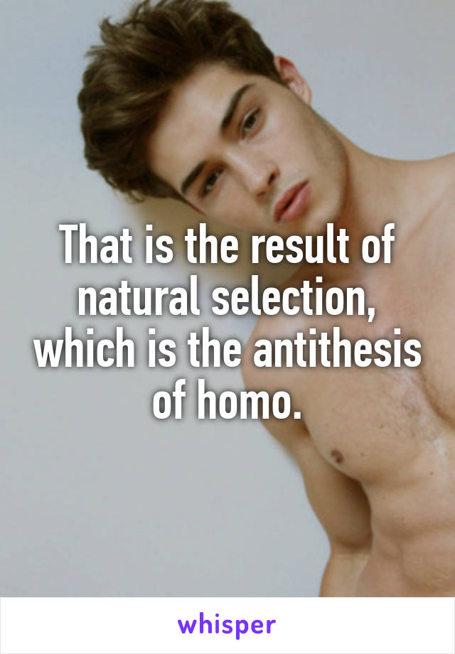 That is the result of natural selection, which is the antithesis of homo.