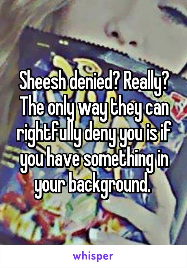 Sheesh denied? Really? The only way they can rightfully deny you is if you have something in your background. 