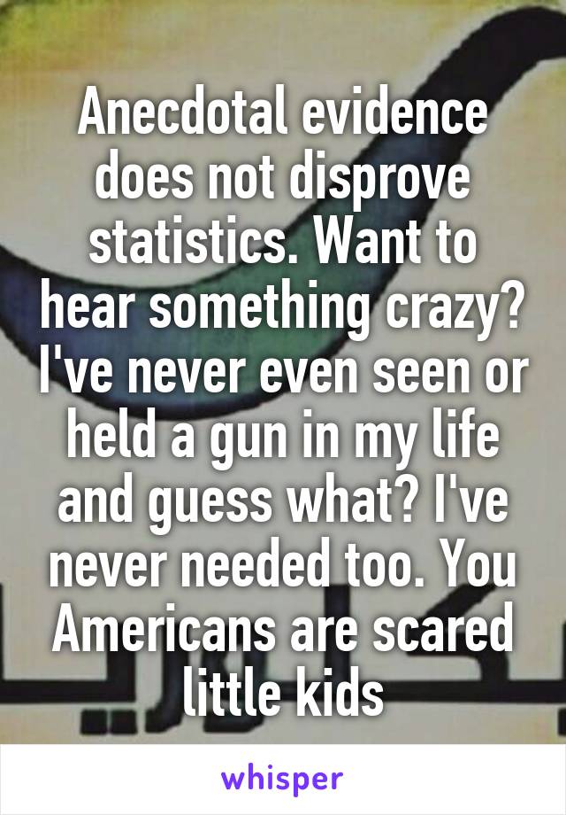 Anecdotal evidence does not disprove statistics. Want to hear something crazy? I've never even seen or held a gun in my life and guess what? I've never needed too. You Americans are scared little kids