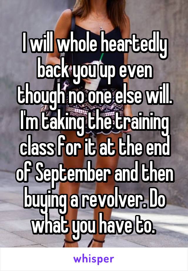 I will whole heartedly back you up even though no one else will. I'm taking the training class for it at the end of September and then buying a revolver. Do what you have to. 