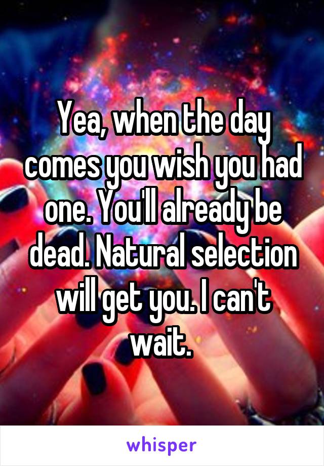 Yea, when the day comes you wish you had one. You'll already be dead. Natural selection will get you. I can't wait. 