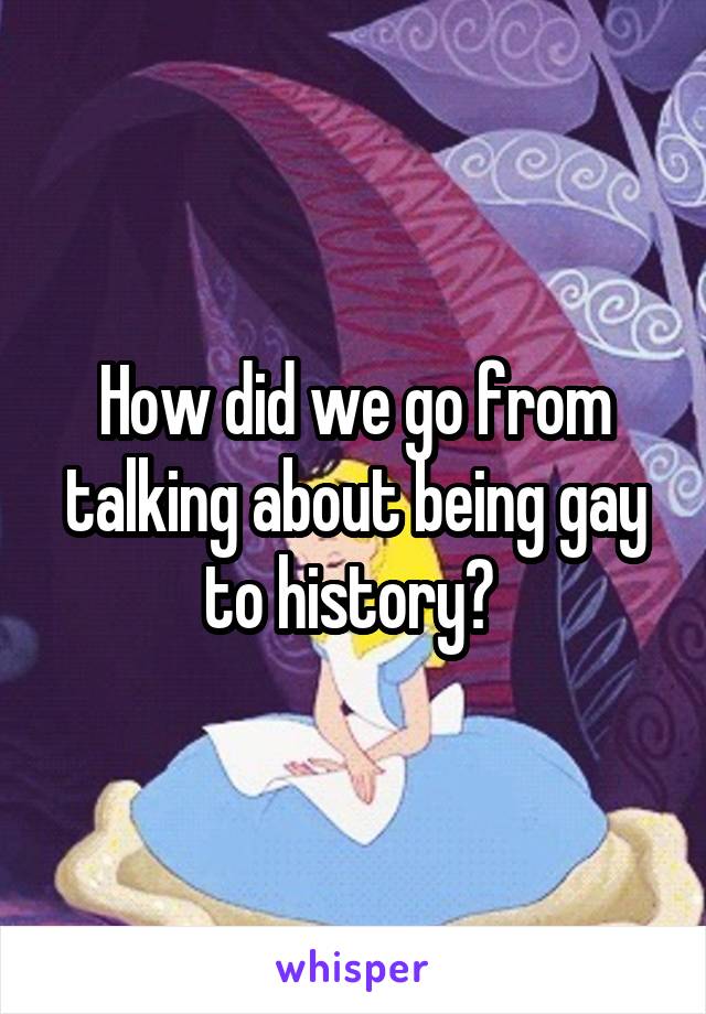 How did we go from talking about being gay to history? 