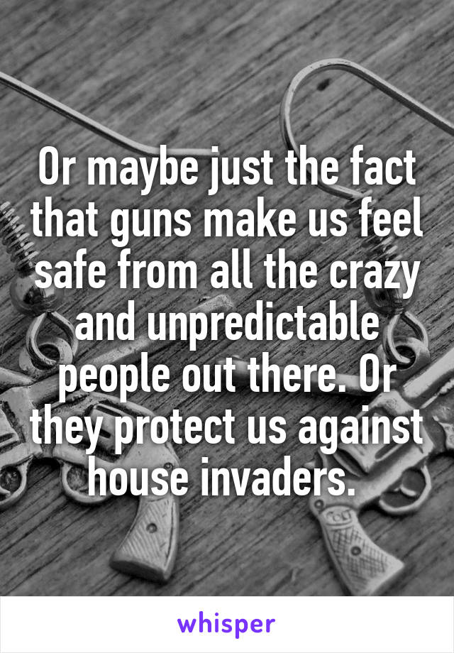 Or maybe just the fact that guns make us feel safe from all the crazy and unpredictable people out there. Or they protect us against house invaders. 