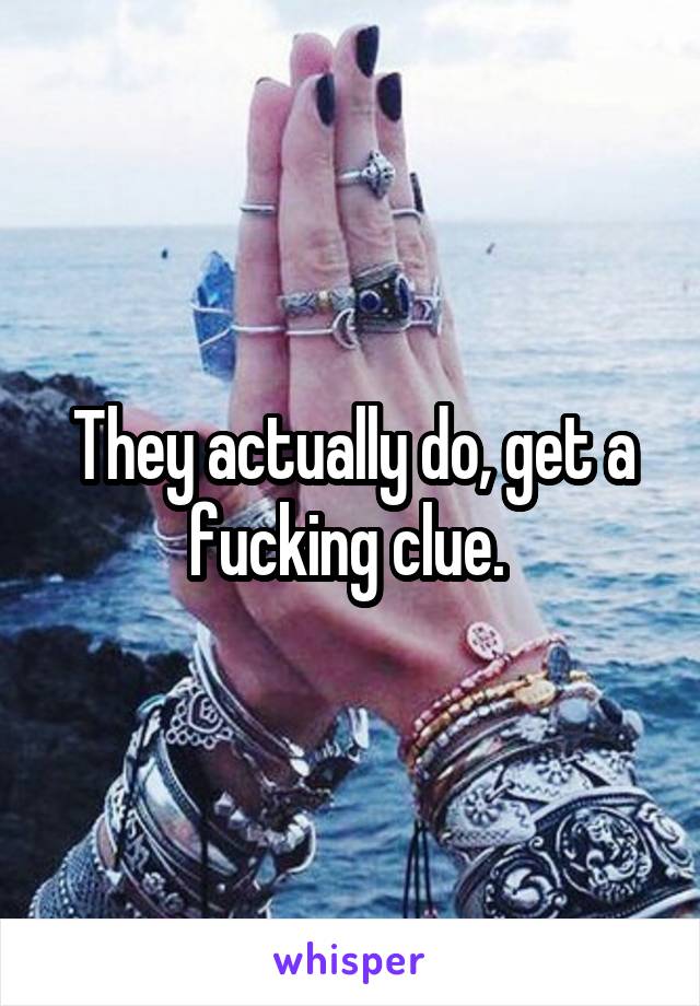 They actually do, get a fucking clue. 