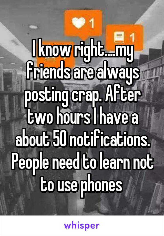 I know right....my friends are always posting crap. After two hours I have a about 50 notifications. People need to learn not to use phones 