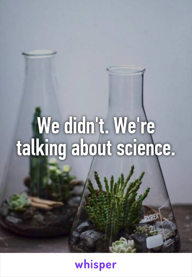 We didn't. We're talking about science.