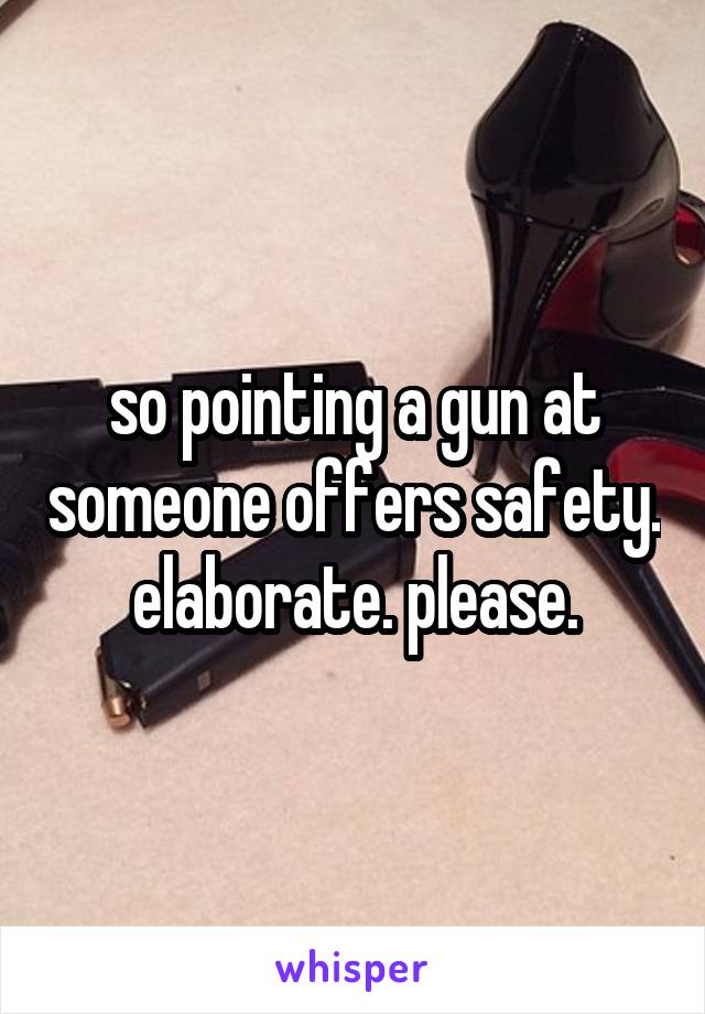 so pointing a gun at someone offers safety. elaborate. please.