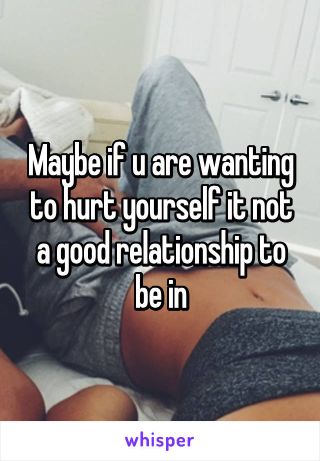 Maybe if u are wanting to hurt yourself it not a good relationship to be in