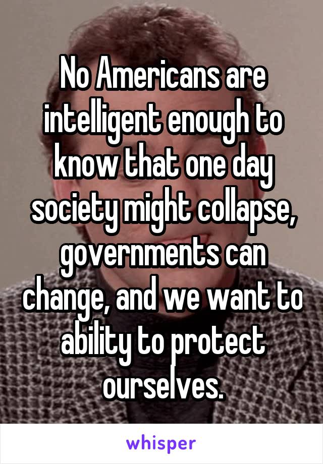 No Americans are intelligent enough to know that one day society might collapse, governments can change, and we want to ability to protect ourselves.