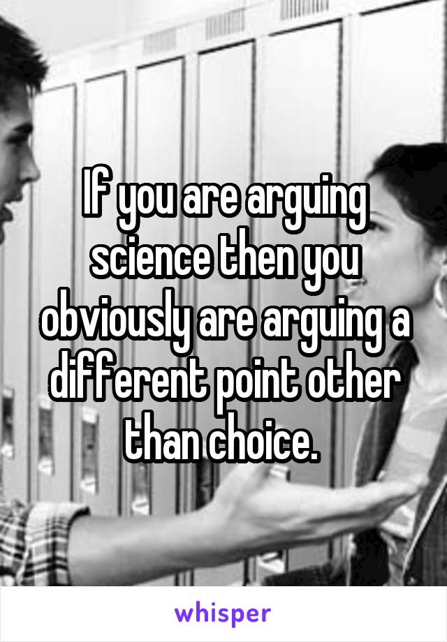 If you are arguing science then you obviously are arguing a different point other than choice. 