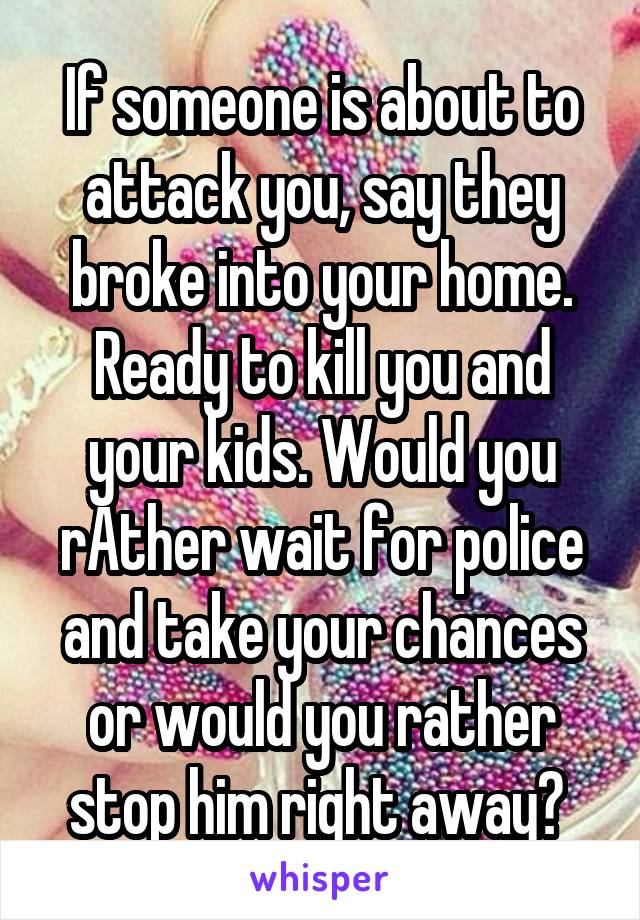 If someone is about to attack you, say they broke into your home. Ready to kill you and your kids. Would you rAther wait for police and take your chances or would you rather stop him right away? 