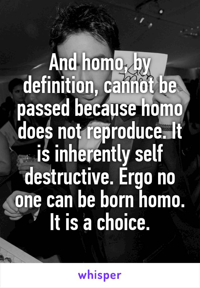 And homo, by definition, cannot be passed because homo does not reproduce. It is inherently self destructive. Ergo no one can be born homo. It is a choice.