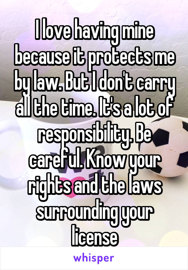 I love having mine because it protects me by law. But I don't carry all the time. It's a lot of responsibility. Be careful. Know your rights and the laws surrounding your license