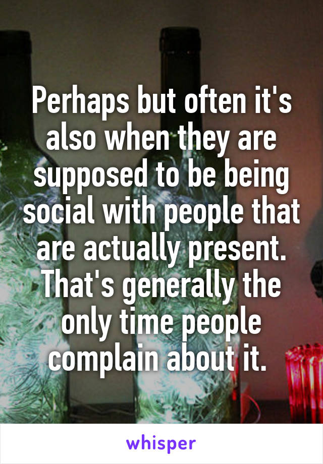 Perhaps but often it's also when they are supposed to be being social with people that are actually present. That's generally the only time people complain about it. 