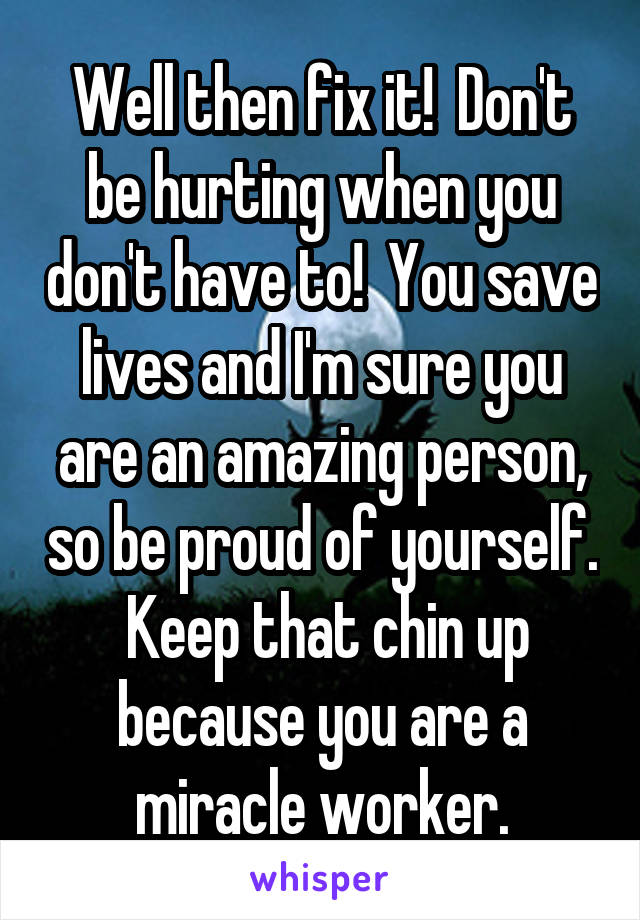 Well then fix it!  Don't be hurting when you don't have to!  You save lives and I'm sure you are an amazing person, so be proud of yourself.  Keep that chin up because you are a miracle worker.