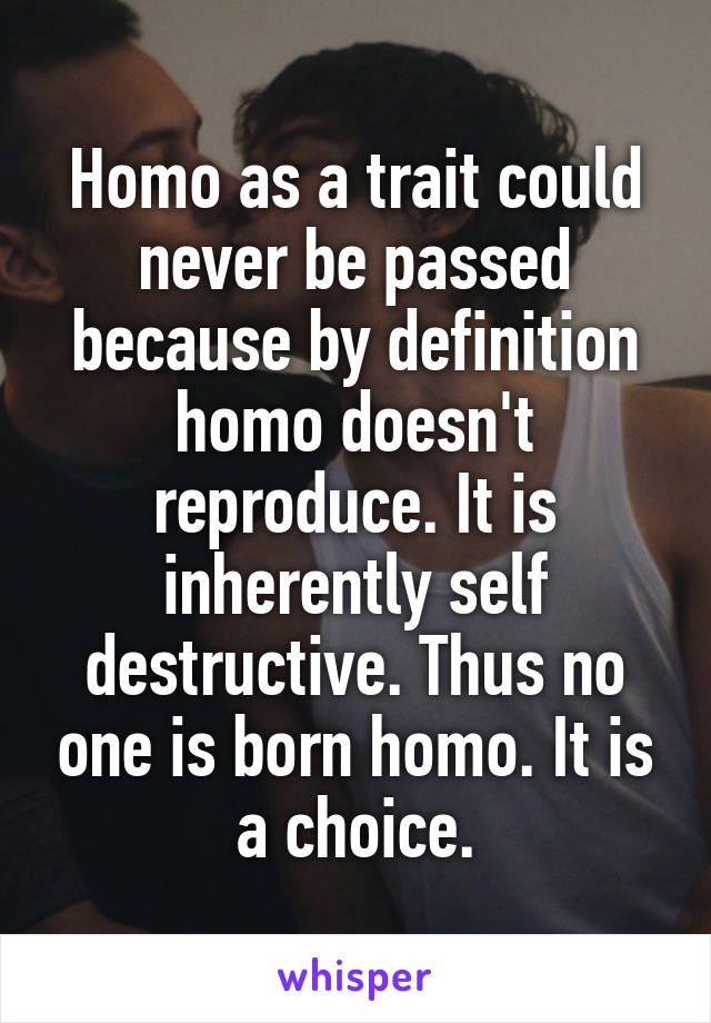 Homo as a trait could never be passed because by definition homo doesn't reproduce. It is inherently self destructive. Thus no one is born homo. It is a choice.