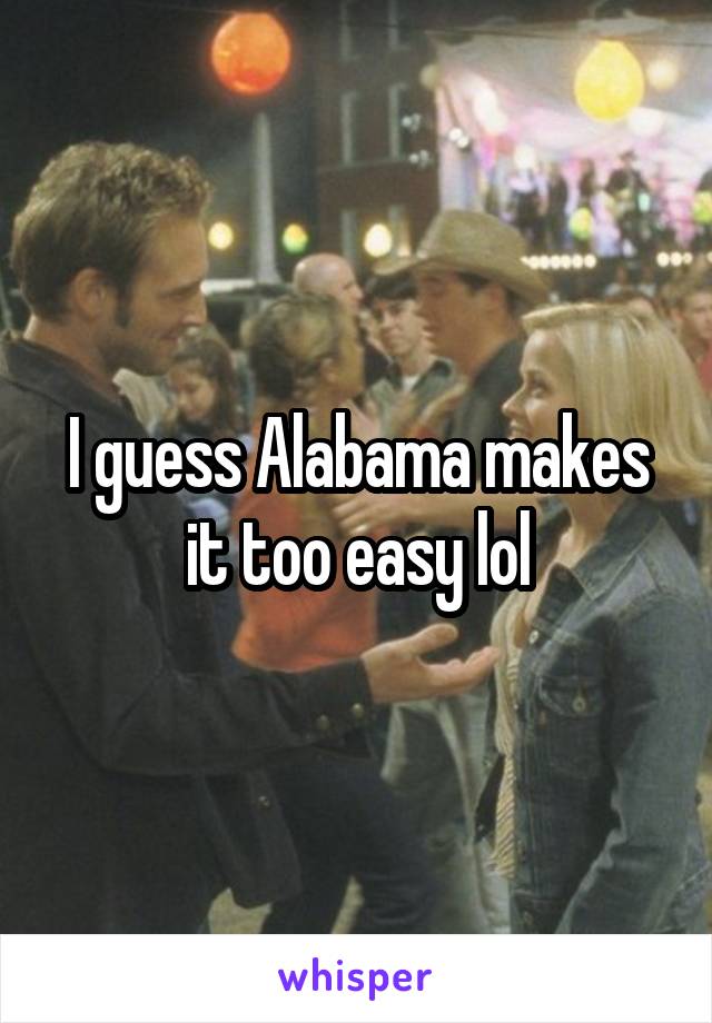 I guess Alabama makes it too easy lol