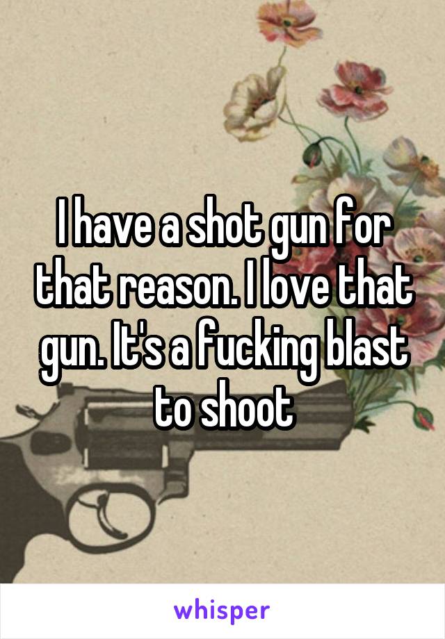 I have a shot gun for that reason. I love that gun. It's a fucking blast to shoot