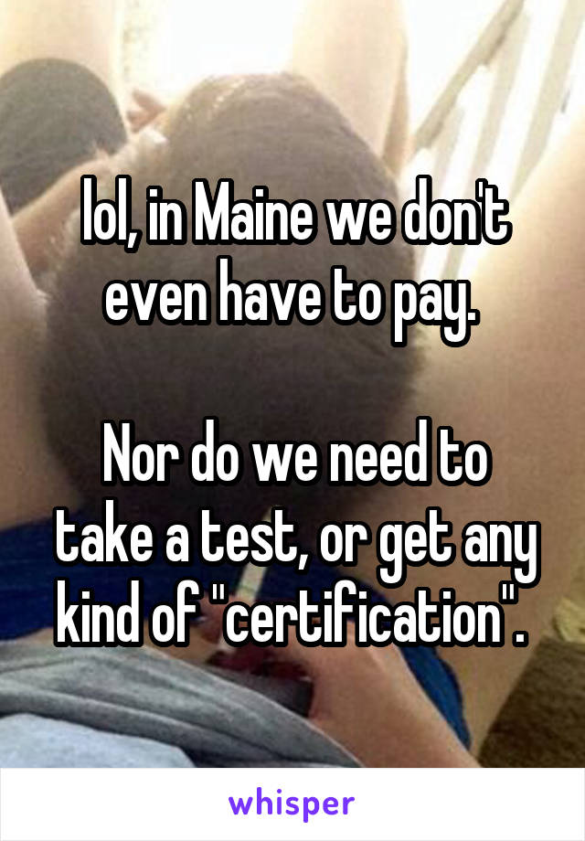 lol, in Maine we don't even have to pay. 

Nor do we need to take a test, or get any kind of "certification". 