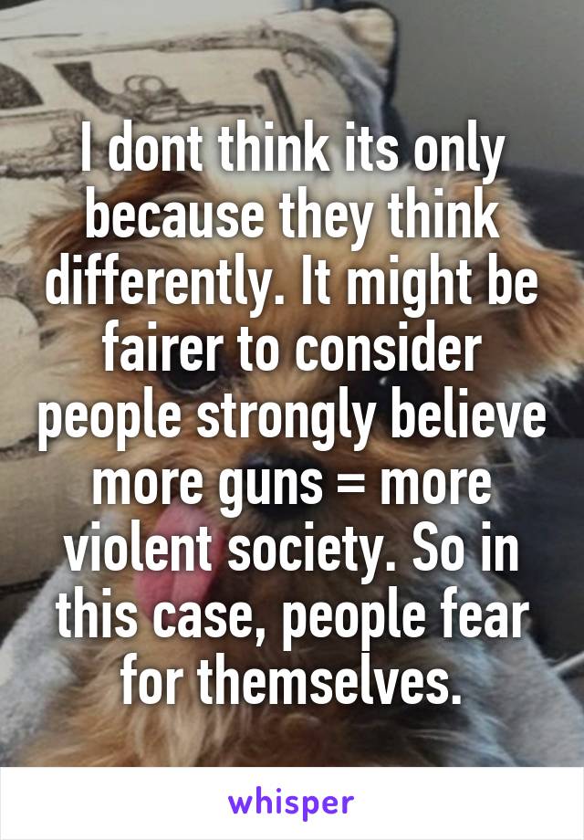 I dont think its only because they think differently. It might be fairer to consider people strongly believe more guns = more violent society. So in this case, people fear for themselves.