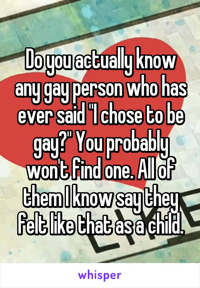 Do you actually know any gay person who has ever said "I chose to be gay?" You probably won't find one. All of them I know say they felt like that as a child.