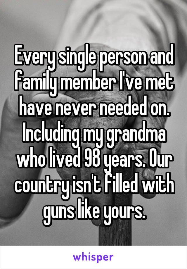 Every single person and family member I've met have never needed on. Including my grandma who lived 98 years. Our country isn't filled with guns like yours.