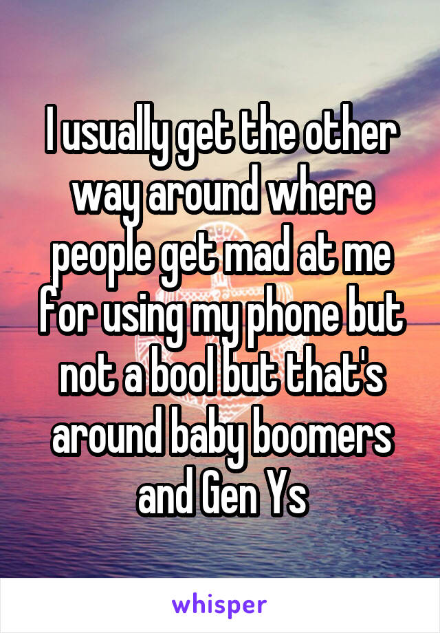 I usually get the other way around where people get mad at me for using my phone but not a bool but that's around baby boomers and Gen Ys