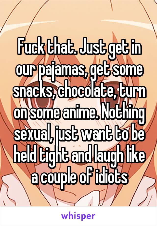 Fuck that. Just get in our pajamas, get some snacks, chocolate, turn on some anime. Nothing sexual, just want to be held tight and laugh like a couple of idiots
