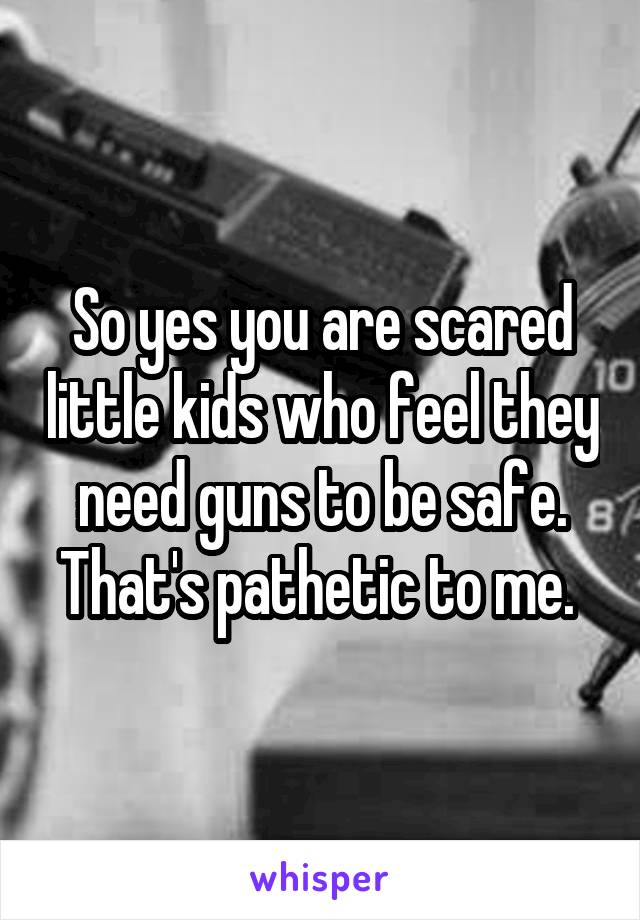 So yes you are scared little kids who feel they need guns to be safe. That's pathetic to me. 