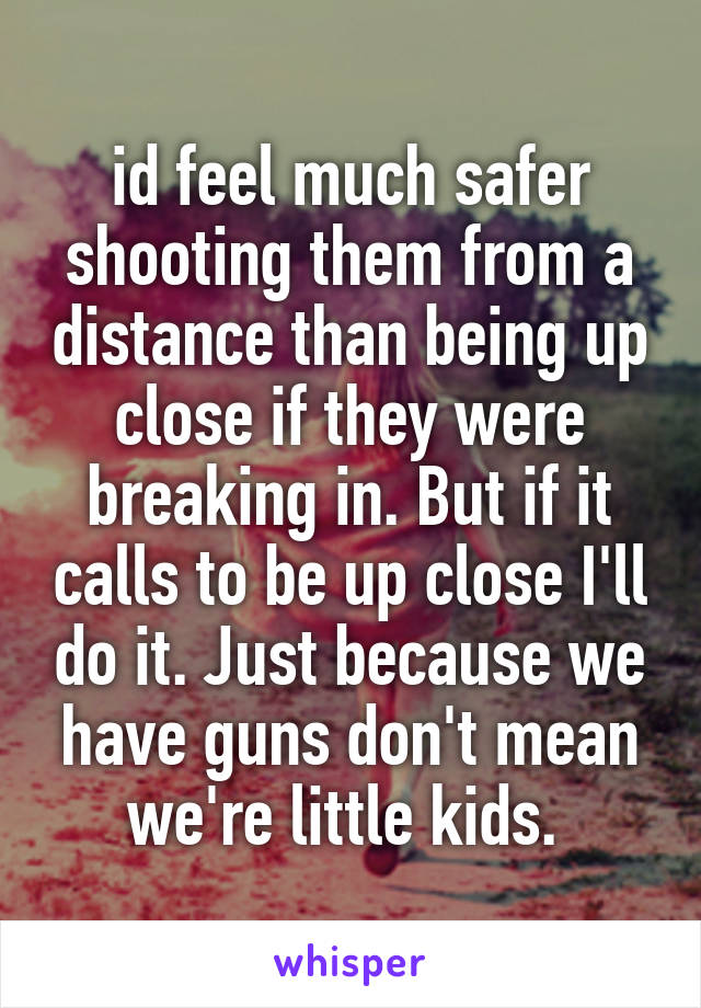 id feel much safer shooting them from a distance than being up close if they were breaking in. But if it calls to be up close I'll do it. Just because we have guns don't mean we're little kids. 