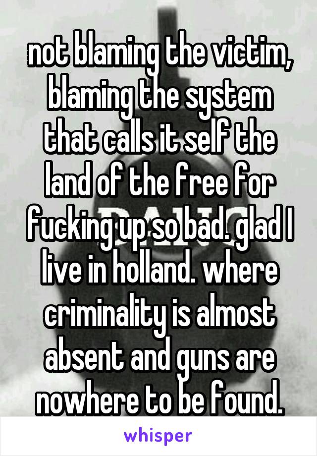 not blaming the victim, blaming the system that calls it self the land of the free for fucking up so bad. glad I live in holland. where criminality is almost absent and guns are nowhere to be found.