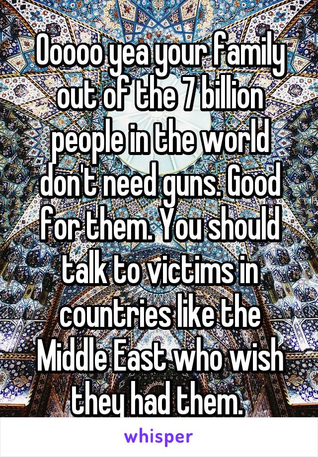 Ooooo yea your family out of the 7 billion people in the world don't need guns. Good for them. You should talk to victims in countries like the Middle East who wish they had them. 