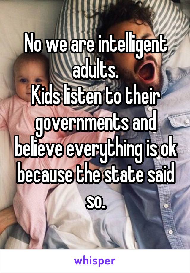 No we are intelligent adults.
Kids listen to their governments and believe everything is ok because the state said so.
