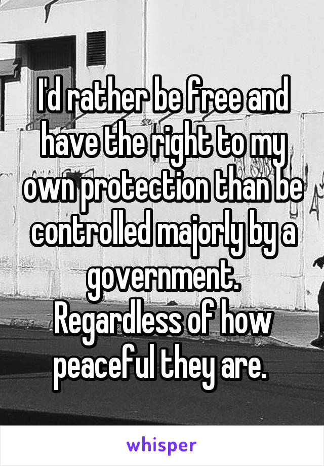 I'd rather be free and have the right to my own protection than be controlled majorly by a government. Regardless of how peaceful they are. 