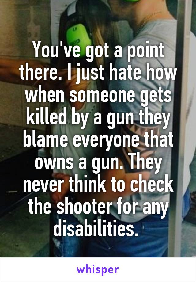 You've got a point there. I just hate how when someone gets killed by a gun they blame everyone that owns a gun. They never think to check the shooter for any disabilities. 