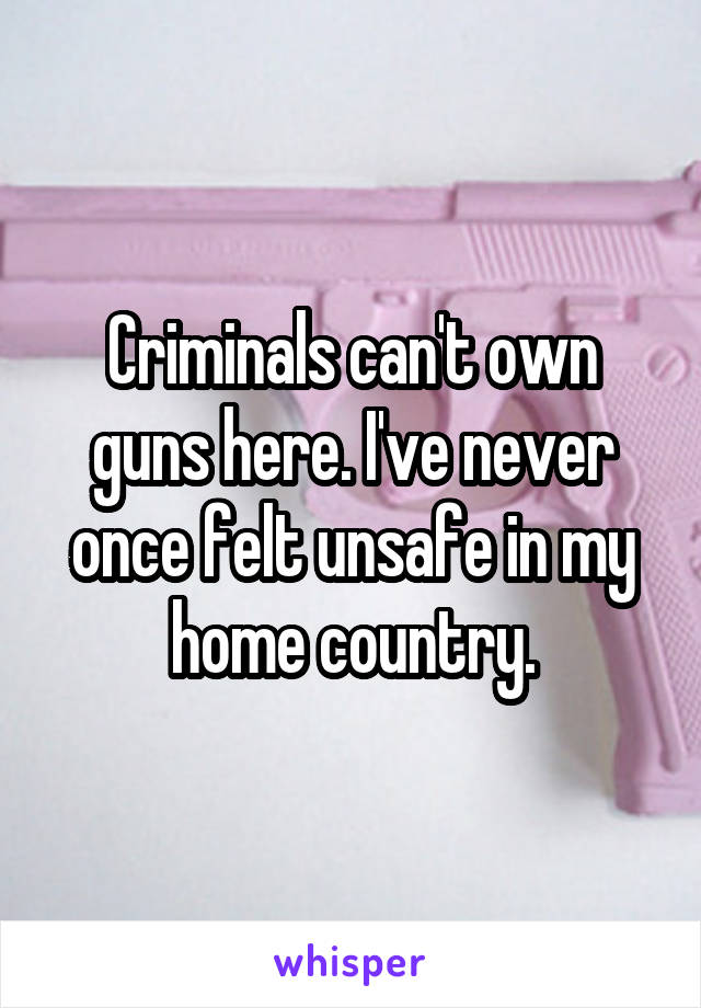 Criminals can't own guns here. I've never once felt unsafe in my home country.