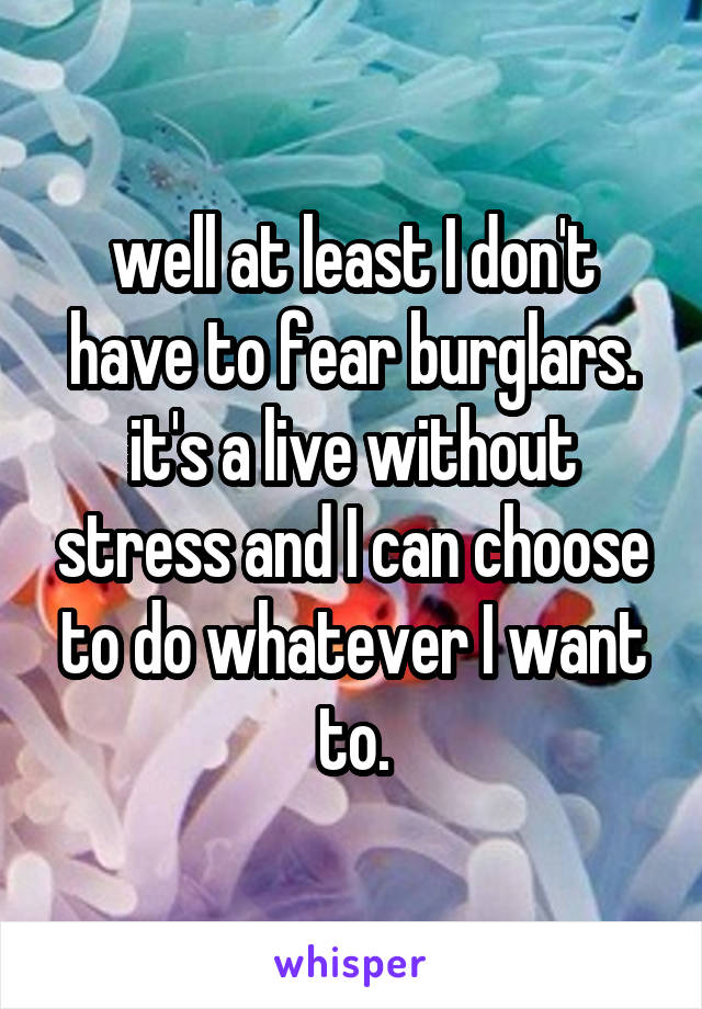 well at least I don't have to fear burglars. it's a live without stress and I can choose to do whatever I want to.