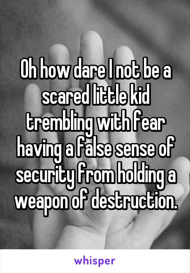 Oh how dare I not be a scared little kid trembling with fear having a false sense of security from holding a weapon of destruction.