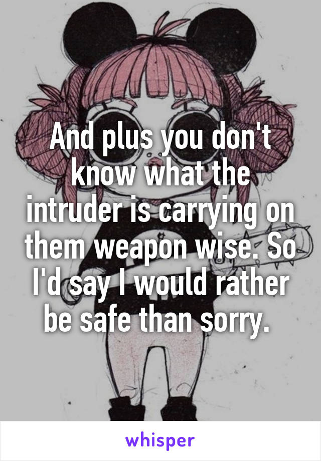 And plus you don't know what the intruder is carrying on them weapon wise. So I'd say I would rather be safe than sorry. 