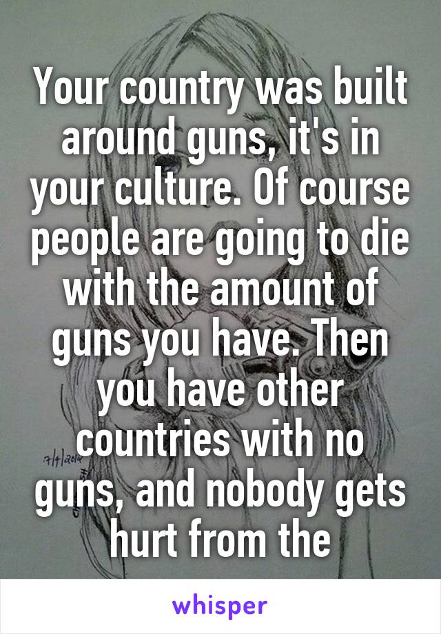 Your country was built around guns, it's in your culture. Of course people are going to die with the amount of guns you have. Then you have other countries with no guns, and nobody gets hurt from the