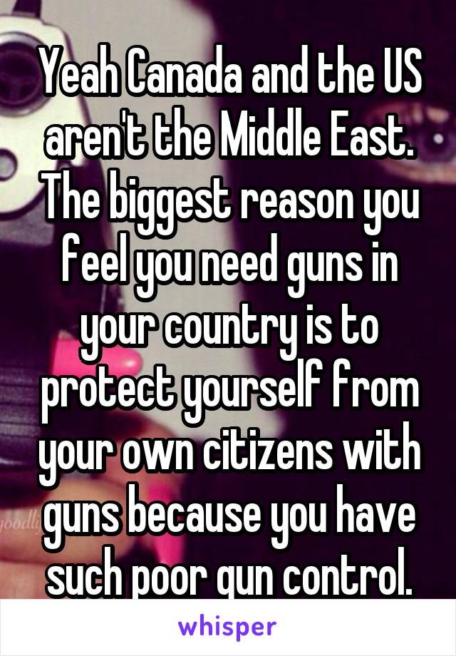 Yeah Canada and the US aren't the Middle East. The biggest reason you feel you need guns in your country is to protect yourself from your own citizens with guns because you have such poor gun control.