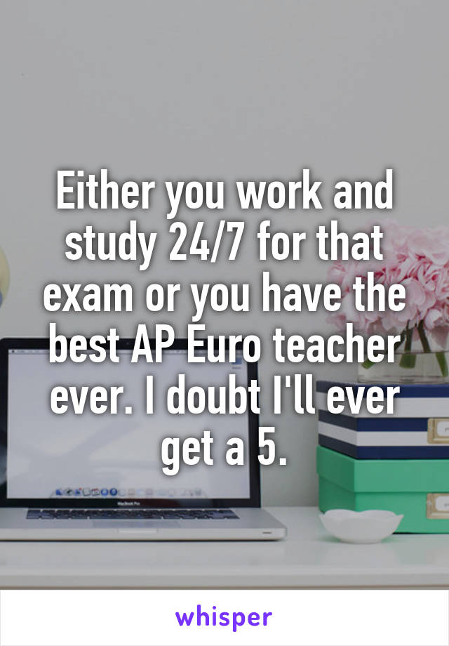 Either you work and study 24/7 for that exam or you have the best AP Euro teacher ever. I doubt I'll ever get a 5.