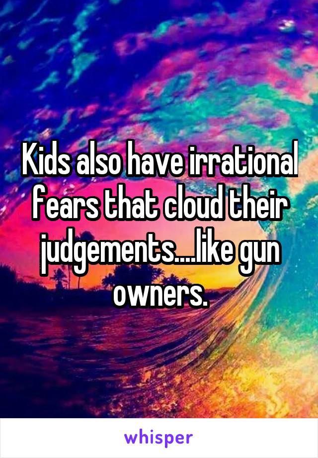 Kids also have irrational fears that cloud their judgements....like gun owners.