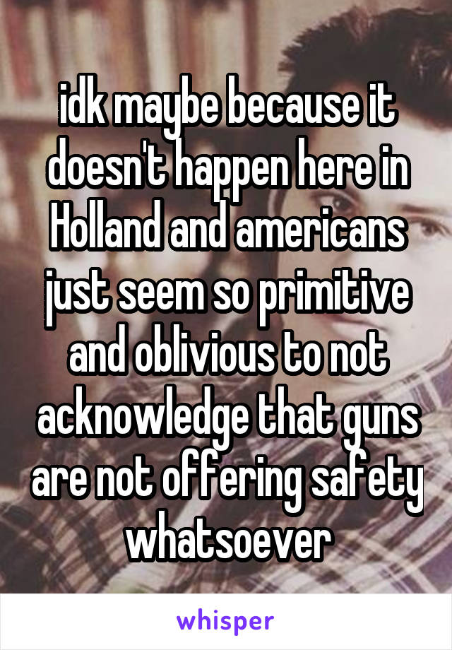 idk maybe because it doesn't happen here in Holland and americans just seem so primitive and oblivious to not acknowledge that guns are not offering safety whatsoever