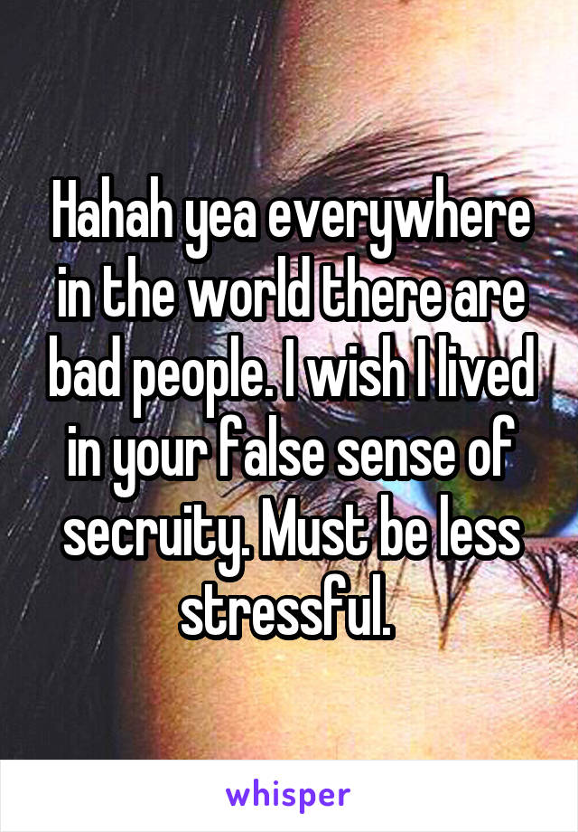 Hahah yea everywhere in the world there are bad people. I wish I lived in your false sense of secruity. Must be less stressful. 