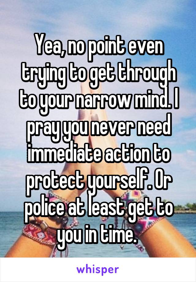 Yea, no point even trying to get through to your narrow mind. I pray you never need immediate action to protect yourself. Or police at least get to you in time. 