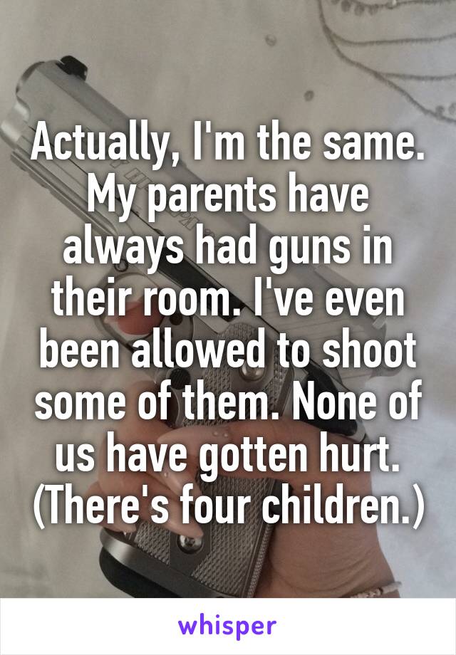 Actually, I'm the same. My parents have always had guns in their room. I've even been allowed to shoot some of them. None of us have gotten hurt. (There's four children.)