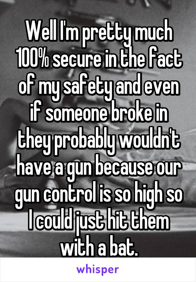 Well I'm pretty much 100% secure in the fact of my safety and even if someone broke in they probably wouldn't have a gun because our gun control is so high so I could just hit them with a bat.