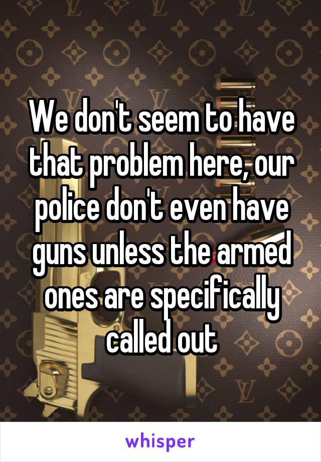 We don't seem to have that problem here, our police don't even have guns unless the armed ones are specifically called out