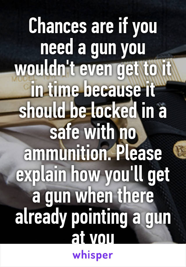 Chances are if you need a gun you wouldn't even get to it in time because it should be locked in a safe with no ammunition. Please explain how you'll get a gun when there already pointing a gun at you